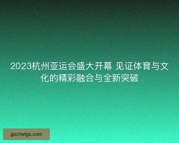 2023杭州亚运会盛大开幕 见证体育与文化的精彩融合与全新突破