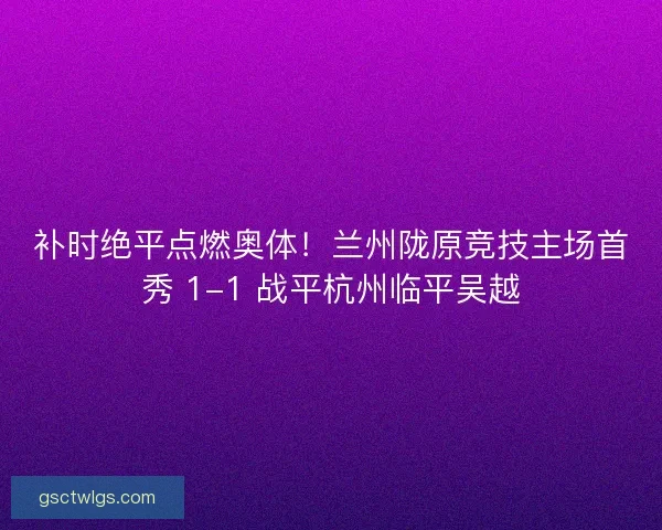 补时绝平点燃奥体！兰州陇原竞技主场首秀 1-1 战平杭州临平吴越