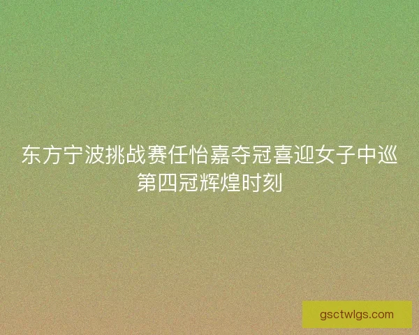 东方宁波挑战赛任怡嘉夺冠喜迎女子中巡第四冠辉煌时刻