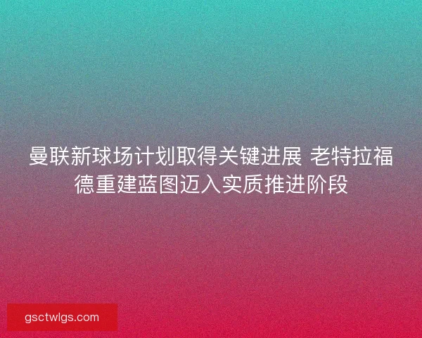 曼联新球场计划取得关键进展 老特拉福德重建蓝图迈入实质推进阶段