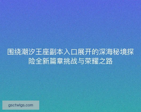 围绕潮汐王座副本入口展开的深海秘境探险全新篇章挑战与荣耀之路